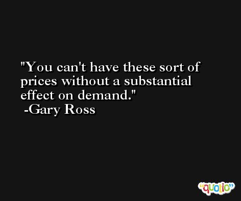 You can't have these sort of prices without a substantial effect on demand. -Gary Ross