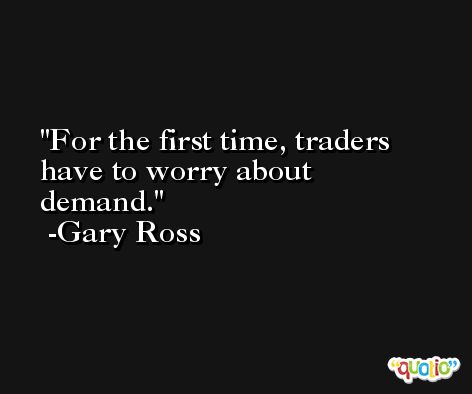 For the first time, traders have to worry about demand. -Gary Ross