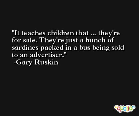 It teaches children that ... they're for sale. They're just a bunch of sardines packed in a bus being sold to an advertiser. -Gary Ruskin