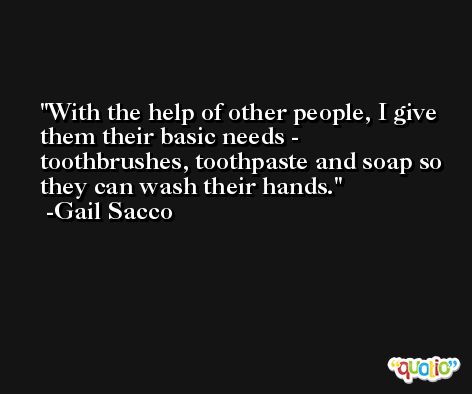 With the help of other people, I give them their basic needs - toothbrushes, toothpaste and soap so they can wash their hands. -Gail Sacco