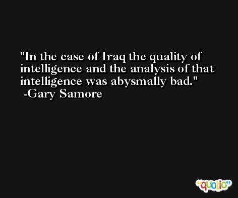 In the case of Iraq the quality of intelligence and the analysis of that intelligence was abysmally bad. -Gary Samore