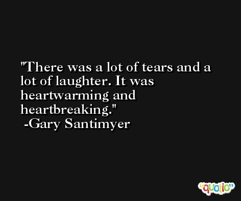 There was a lot of tears and a lot of laughter. It was heartwarming and heartbreaking. -Gary Santimyer