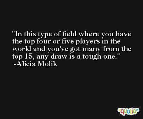 In this type of field where you have the top four or five players in the world and you've got many from the top 15, any draw is a tough one. -Alicia Molik