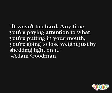 It wasn't too hard. Any time you're paying attention to what you're putting in your mouth, you're going to lose weight just by shedding light on it. -Adam Goodman