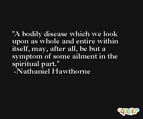 A bodily disease which we look upon as whole and entire within itself, may, after all, be but a symptom of some ailment in the spiritual part. -Nathaniel Hawthorne