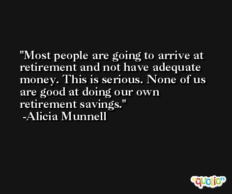 Most people are going to arrive at retirement and not have adequate money. This is serious. None of us are good at doing our own retirement savings. -Alicia Munnell