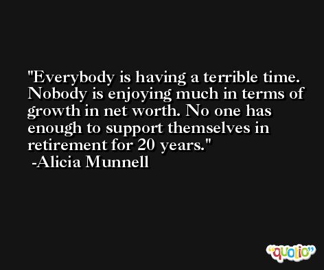 Everybody is having a terrible time. Nobody is enjoying much in terms of growth in net worth. No one has enough to support themselves in retirement for 20 years. -Alicia Munnell