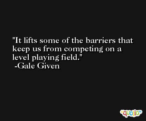 It lifts some of the barriers that keep us from competing on a level playing field. -Gale Given