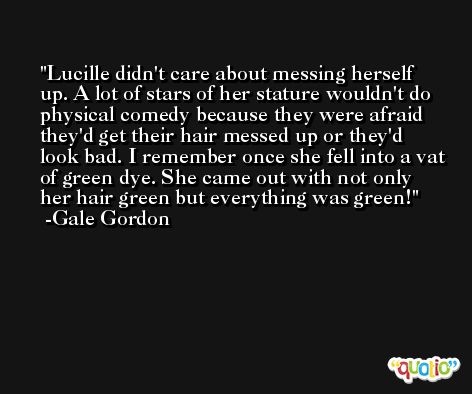 Lucille didn't care about messing herself up. A lot of stars of her stature wouldn't do physical comedy because they were afraid they'd get their hair messed up or they'd look bad. I remember once she fell into a vat of green dye. She came out with not only her hair green but everything was green! -Gale Gordon
