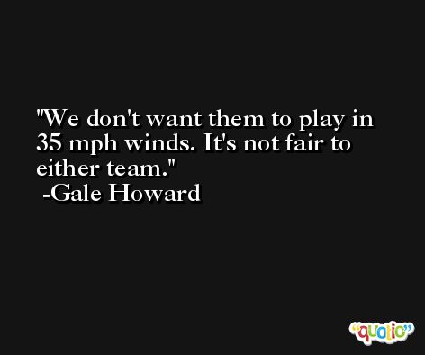 We don't want them to play in 35 mph winds. It's not fair to either team. -Gale Howard
