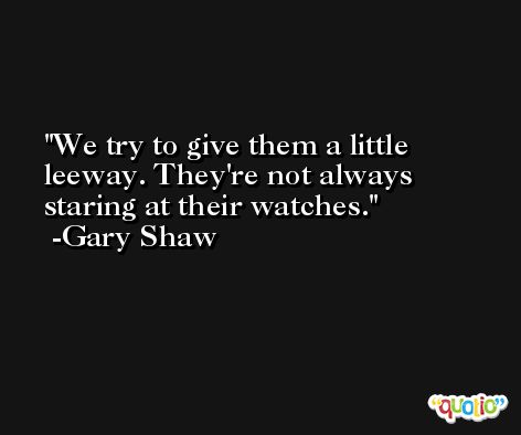 We try to give them a little leeway. They're not always staring at their watches. -Gary Shaw