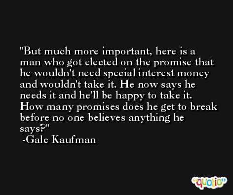 But much more important, here is a man who got elected on the promise that he wouldn't need special interest money and wouldn't take it. He now says he needs it and he'll be happy to take it. How many promises does he get to break before no one believes anything he says? -Gale Kaufman