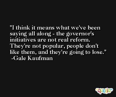 I think it means what we've been saying all along - the governor's initiatives are not real reform. They're not popular, people don't like them, and they're going to lose. -Gale Kaufman