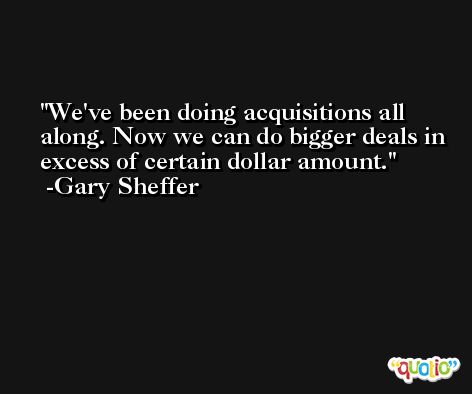 We've been doing acquisitions all along. Now we can do bigger deals in excess of certain dollar amount. -Gary Sheffer