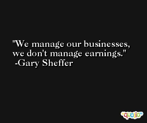 We manage our businesses, we don't manage earnings. -Gary Sheffer