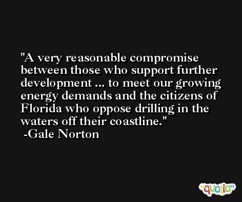A very reasonable compromise between those who support further development ... to meet our growing energy demands and the citizens of Florida who oppose drilling in the waters off their coastline. -Gale Norton