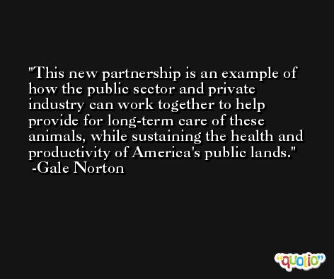 This new partnership is an example of how the public sector and private industry can work together to help provide for long-term care of these animals, while sustaining the health and productivity of America's public lands. -Gale Norton