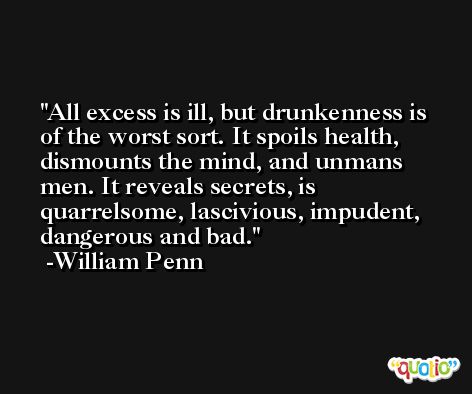 All excess is ill, but drunkenness is of the worst sort. It spoils health, dismounts the mind, and unmans men. It reveals secrets, is quarrelsome, lascivious, impudent, dangerous and bad. -William Penn