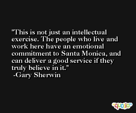 This is not just an intellectual exercise. The people who live and work here have an emotional commitment to Santa Monica, and can deliver a good service if they truly believe in it. -Gary Sherwin