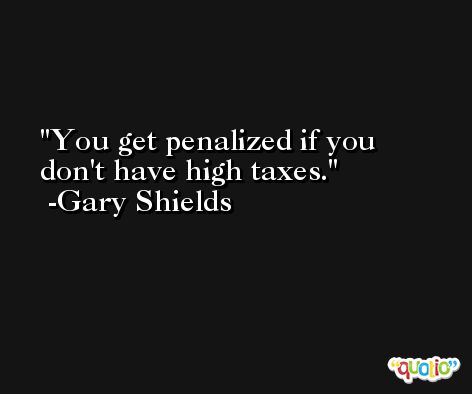 You get penalized if you don't have high taxes. -Gary Shields
