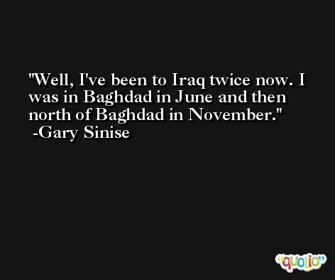 Well, I've been to Iraq twice now. I was in Baghdad in June and then north of Baghdad in November. -Gary Sinise