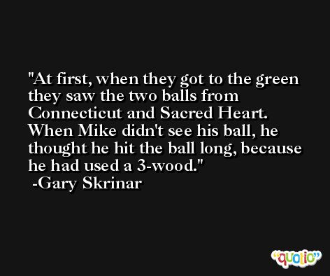At first, when they got to the green they saw the two balls from Connecticut and Sacred Heart. When Mike didn't see his ball, he thought he hit the ball long, because he had used a 3-wood. -Gary Skrinar