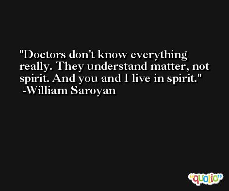 Doctors don't know everything really. They understand matter, not spirit. And you and I live in spirit. -William Saroyan