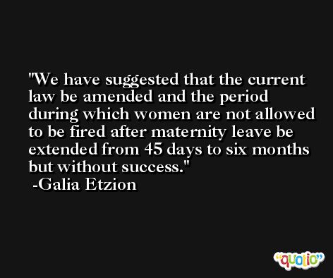 We have suggested that the current law be amended and the period during which women are not allowed to be fired after maternity leave be extended from 45 days to six months but without success. -Galia Etzion