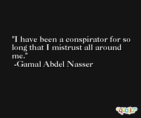 I have been a conspirator for so long that I mistrust all around me. -Gamal Abdel Nasser