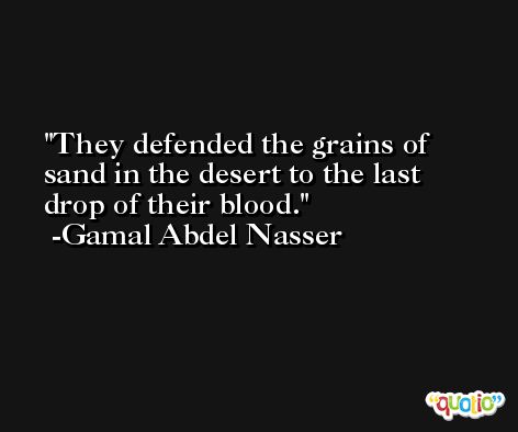 They defended the grains of sand in the desert to the last drop of their blood. -Gamal Abdel Nasser