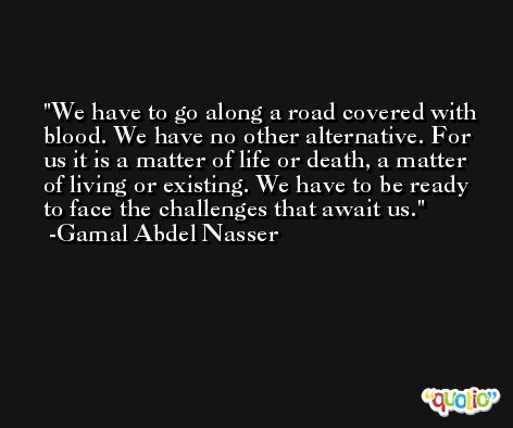 We have to go along a road covered with blood. We have no other alternative. For us it is a matter of life or death, a matter of living or existing. We have to be ready to face the challenges that await us. -Gamal Abdel Nasser