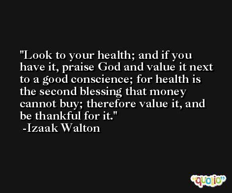 Look to your health; and if you have it, praise God and value it next to a good conscience; for health is the second blessing that money cannot buy; therefore value it, and be thankful for it. -Izaak Walton
