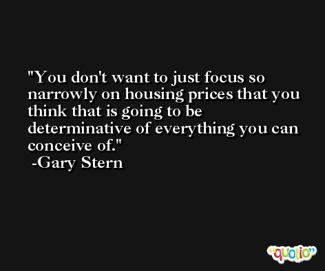 You don't want to just focus so narrowly on housing prices that you think that is going to be determinative of everything you can conceive of. -Gary Stern