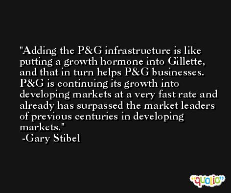 Adding the P&G infrastructure is like putting a growth hormone into Gillette, and that in turn helps P&G businesses. P&G is continuing its growth into developing markets at a very fast rate and already has surpassed the market leaders of previous centuries in developing markets. -Gary Stibel
