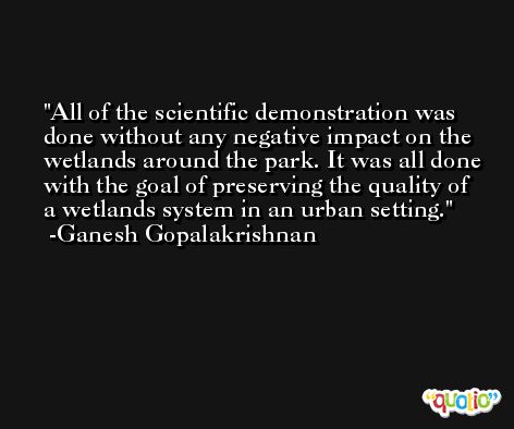 All of the scientific demonstration was done without any negative impact on the wetlands around the park. It was all done with the goal of preserving the quality of a wetlands system in an urban setting. -Ganesh Gopalakrishnan