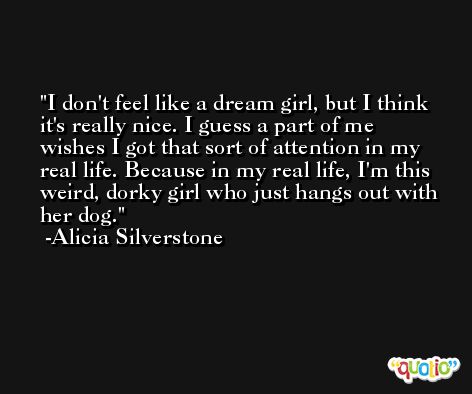 I don't feel like a dream girl, but I think it's really nice. I guess a part of me wishes I got that sort of attention in my real life. Because in my real life, I'm this weird, dorky girl who just hangs out with her dog. -Alicia Silverstone