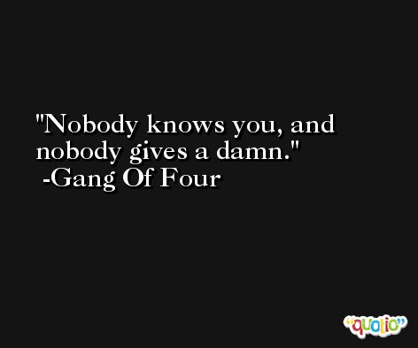 Nobody knows you, and nobody gives a damn. -Gang Of Four