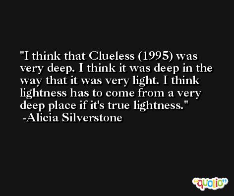 I think that Clueless (1995) was very deep. I think it was deep in the way that it was very light. I think lightness has to come from a very deep place if it's true lightness. -Alicia Silverstone