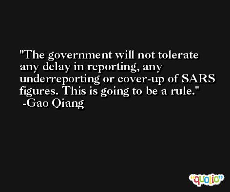 The government will not tolerate any delay in reporting, any underreporting or cover-up of SARS figures. This is going to be a rule. -Gao Qiang