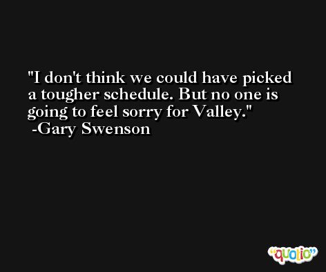 I don't think we could have picked a tougher schedule. But no one is going to feel sorry for Valley. -Gary Swenson