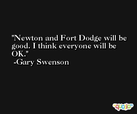 Newton and Fort Dodge will be good. I think everyone will be OK. -Gary Swenson