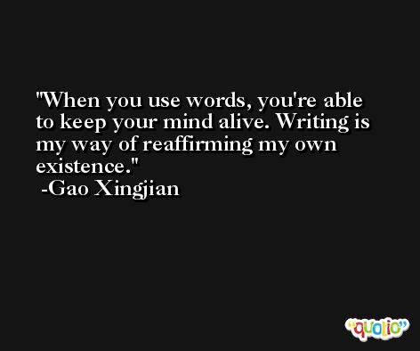 When you use words, you're able to keep your mind alive. Writing is my way of reaffirming my own existence. -Gao Xingjian