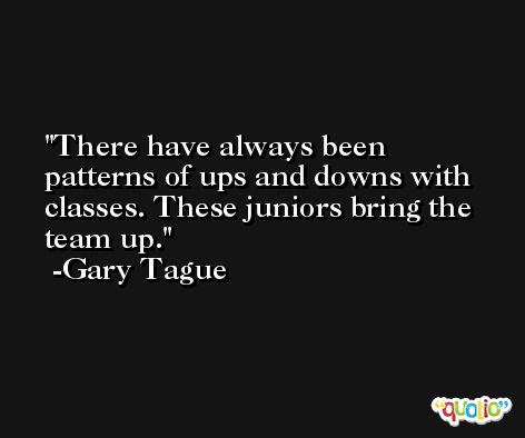There have always been patterns of ups and downs with classes. These juniors bring the team up. -Gary Tague