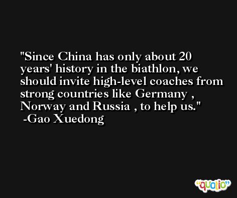 Since China has only about 20 years' history in the biathlon, we should invite high-level coaches from strong countries like Germany , Norway and Russia , to help us. -Gao Xuedong
