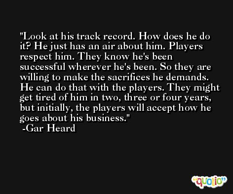 Look at his track record. How does he do it? He just has an air about him. Players respect him. They know he's been successful wherever he's been. So they are willing to make the sacrifices he demands. He can do that with the players. They might get tired of him in two, three or four years, but initially, the players will accept how he goes about his business. -Gar Heard