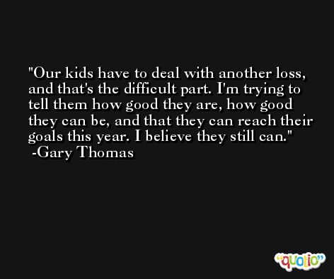 Our kids have to deal with another loss, and that's the difficult part. I'm trying to tell them how good they are, how good they can be, and that they can reach their goals this year. I believe they still can. -Gary Thomas