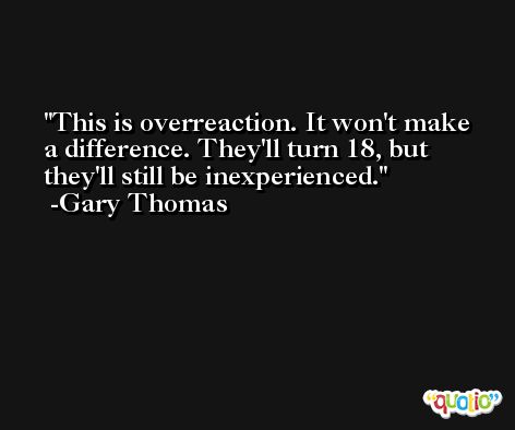 This is overreaction. It won't make a difference. They'll turn 18, but they'll still be inexperienced. -Gary Thomas