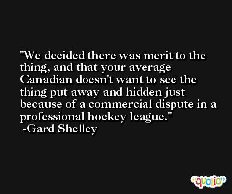 We decided there was merit to the thing, and that your average Canadian doesn't want to see the thing put away and hidden just because of a commercial dispute in a professional hockey league. -Gard Shelley