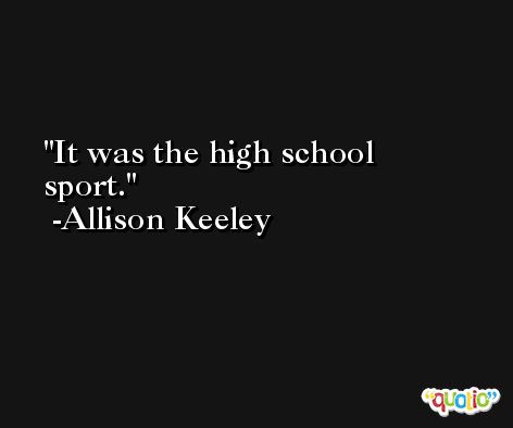 It was the high school sport. -Allison Keeley