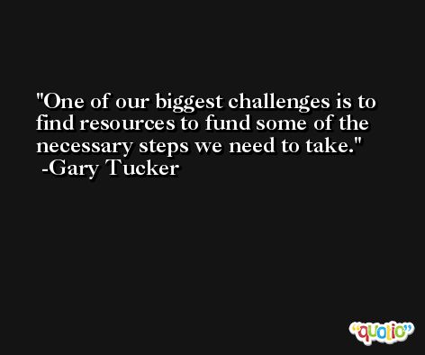 One of our biggest challenges is to find resources to fund some of the necessary steps we need to take. -Gary Tucker